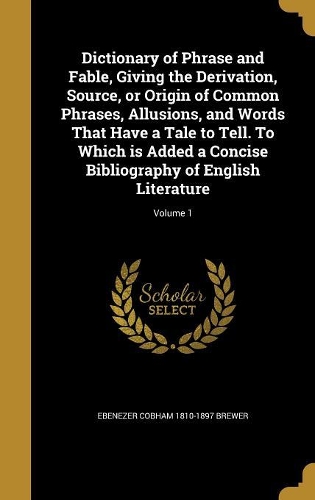 Dictionary of Phrase and Fable, Giving the Derivation, Source, or Origin of Common Phrases, Allusions, and Words That Have a Tale to Tell. To Which is Added a Concise Bibliography of English Literature; Volume 1