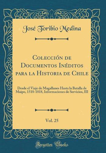 Colección de Documentos Inéditos para la Historia de Chile, Vol. 25: Desde el Viaje de Magallanes Hasta la Batalla de Maipo, 1518-1818, Informaciones de Servicios, III (Classic Reprint)