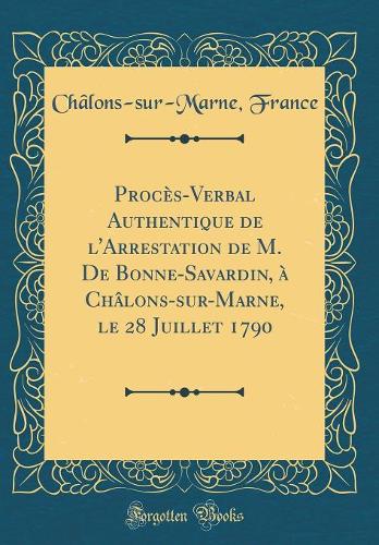 Procès-Verbal Authentique de l'Arrestation de M. De Bonne-Savardin, à Châlons-sur-Marne, le 28 Juillet 1790 (Classic Reprint)