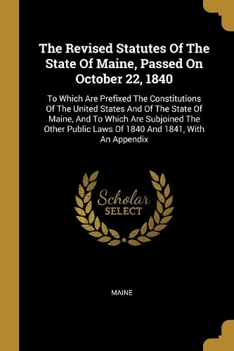 The Revised Statutes Of The State Of Maine, Passed On October 22, 1840: To Which Are Prefixed The Constitutions Of The United States And Of The State Of Maine, And To Which Are Subjoined The Other Public Laws Of 1840 And