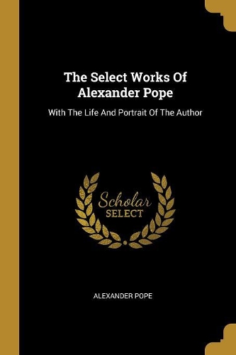 The Select Works Of Alexander Pope: With The Life And Portrait Of The Author