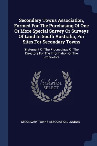 Secondary Towns Association, Formed For The Purchasing Of One Or More Special Survey Or Surveys Of Land In South Australia, For Sites For Secondary Towns: Statement Of The Proceedings Of The Directors For The Information Of The Proprietors