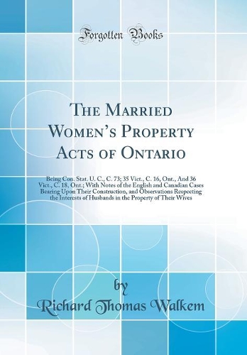 The Married Womens Property Acts of Ontario: Being Con. Stat. U. C., C. 73; 35 Vict., C. 16, Ont., And 36 Vict., C. 18, Ont.; With Notes of the English and Canadian Cases Bearing Upon Their Construction, and Observations Respecting the Interests of