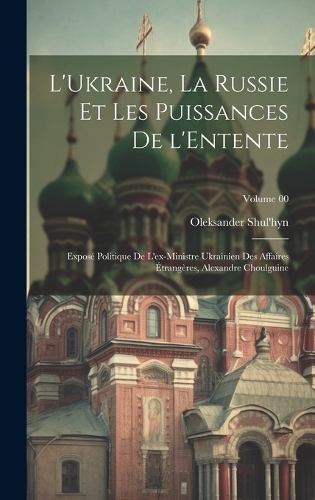 L'Ukraine, la Russie et les puissances de l'Entente; exposé politique de l'ex-ministre ukrainien des affaires étrangères, Alexandre Choulguine; Volume 00