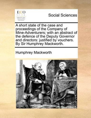A Short State of the Case and Proceedings of the Company of Mine-Adventurers; With an Abstract of the Defence of the Deputy Governor and Directors: Justified by Vouchers. by Sir Humphrey Mackworth.(English)