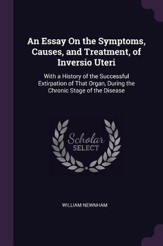 An Essay On the Symptoms, Causes, and Treatment, of Inversio Uteri: With a History of the Successful Extirpation of That Organ, During the Chronic Stage of the Disease