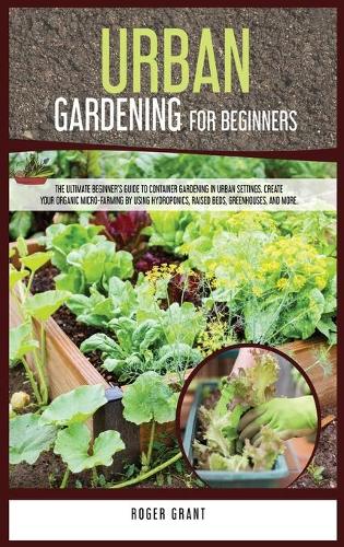 Urban Gardening for Beginners: The Ultimate Beginner's Guide to Container Gardening in Urban Settings. Create Your Organic Micro-farming by Using Hydroponics, Raised Beds, Greenho(4 Gardening Bible)