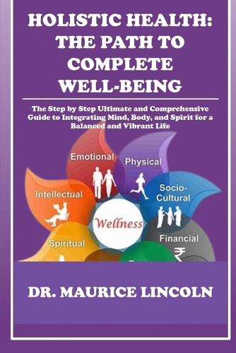 Holistic Health: THE PATH TO COMPLETE WELL-BEING : The Step by Step Ultimate and Comprehensive Guide to Integrating Mind, Body, and Spirit for a Balanced and Vibrant(7 Dr. Maurice Health Tips and Guide)