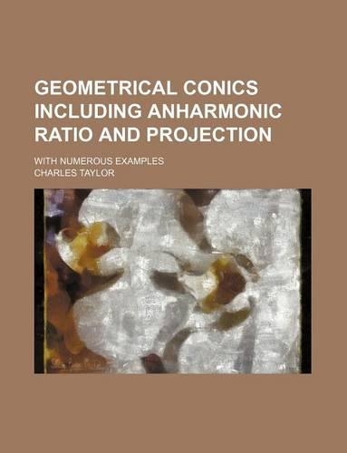 Geometrical Conics Including Anharmonic Ratio and Projection; With Numerous Examples