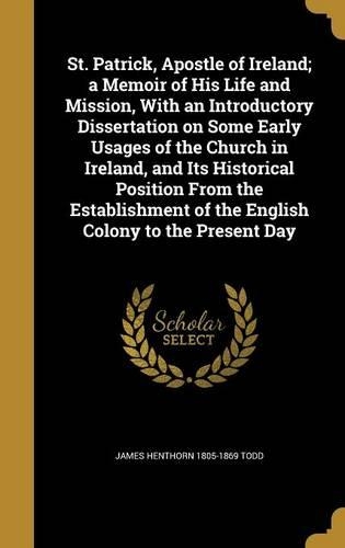 St. Patrick, Apostle of Ireland; a Memoir of His Life and Mission, With an Introductory Dissertation on Some Early Usages of the Church in Ireland, and Its Historical Position From the Establishment of the English Colony to the Present Day