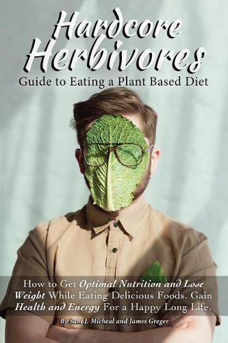Hardcore Herbivores Guide to Eating a Whole Foods Plant Based Diet: How to Get Optimal Nutrition and Lose Weight While Eating Delicious Foods. Gain Health and Energy for a Happy Long Life