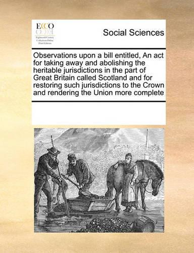 Observations Upon a Bill Entitled, an ACT for Taking Away and Abolishing the Heritable Jurisdictions in the Part of Great Britain Called Scotland and for Restoring Such Jurisdictions to the Crown and Rendering the Union More Complete: (English)
