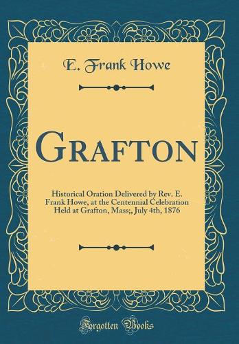 Grafton: Historical Oration Delivered by Rev. E. Frank Howe, at the Centennial Celebration Held at Grafton, Mass;, July 4th, 1876 (Classic Reprint)