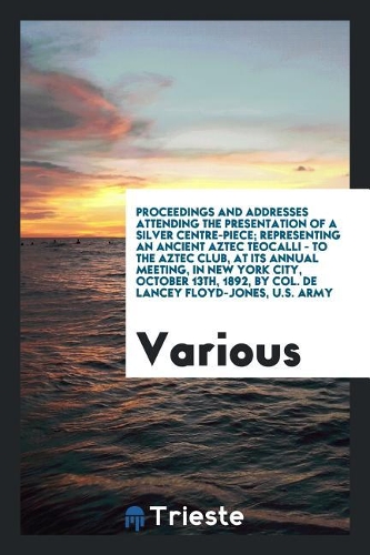 Proceedings and addresses attending the presentation of a silver centre-piece; Representing an ancient Aztec Teocalli - to the Aztec Club, at its annu