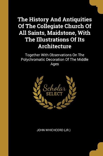 The History And Antiquities Of The Collegiate Church Of All Saints, Maidstone, With The Illustrations Of Its Architecture: Together With Observations On The Polychromatic Decoration Of The Middle Ages