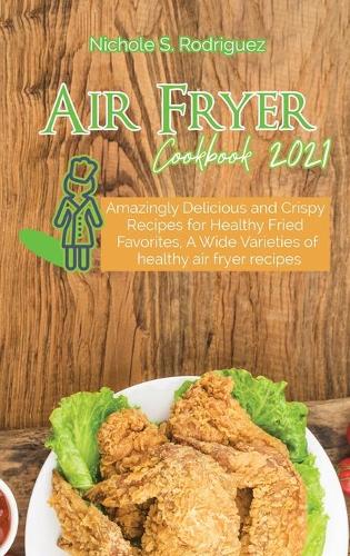 Air Fryer Cookbook 2021: Amazingly Delicious and Crispy Recipes for Healthy Fried Favorites, A Wide Varieties of healthy air fryer recipes
