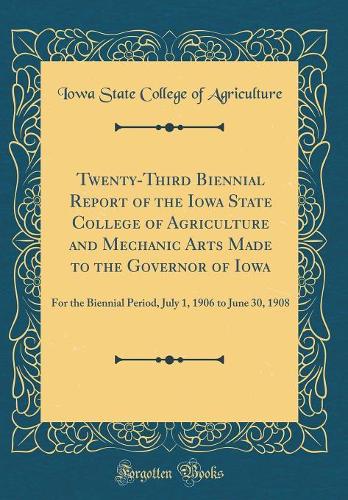 Twenty-Third Biennial Report of the Iowa State College of Agriculture and Mechanic Arts Made to the Governor of Iowa: For the Biennial Period, July 1, 1906 to June 30, 1908 (Classic Reprint)