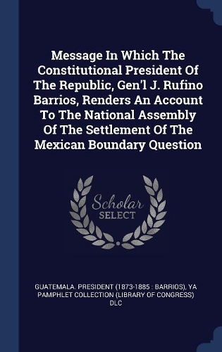 Message In Which The Constitutional President Of The Republic, Gen'l J. Rufino Barrios, Renders An Account To The National Assembly Of The Settlement Of The Mexican Boundary Question