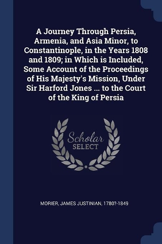 A Journey Through Persia, Armenia, and Asia Minor, to Constantinople, in the Years 1808 and 1809; in Which is Included, Some Account of the Proceedings of His Majesty's Mission, Under Sir Harford Jones ... to the Court of the King of Persia