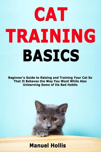 Cat Training Basics: Beginner's Guide to Raising and Training Your Cat So That It Behaves the Way You Want While Also Unlearning Some of Its Bad Habits