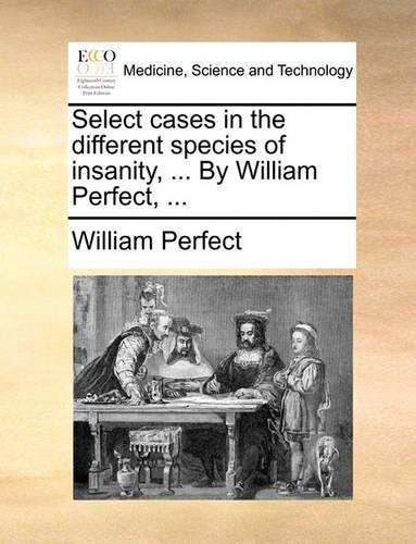 Select Cases in the Different Species of Insanity, ... by William Perfect, ...: (English)