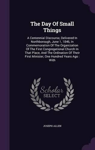The Day Of Small Things: A Centennial Discourse, Delivered In Northborough, June 1, 1846, In Commemoration Of The Organization Of The First Congregational Church In That Pla(English)