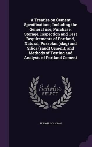 A Treatise on Cement Specifications, Including the General Use, Purchase, Storage, Inspection and Test Requirements of Portland, Natural, Puzzolan (Slag) and Silica (Sand) Cement, and Methods of Testing and Analysis of Portland Cement