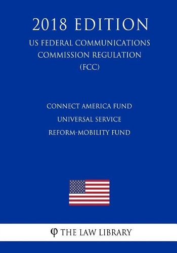 Connect America Fund - Universal Service Reform-Mobility Fund (US Federal Communications Commission Regulation) (FCC) (2018 Edition)