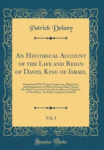An Historical Account of the Life and Reign of David, King of Israel, Vol. 3: Interspersed With Various Conjectures, Digressions, and Disquisitions; In Which (Among Other Things) Mr. Bayle's Criticisms Upon the Conduct and Character of That Prince,