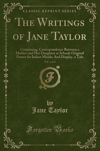 The Writings of Jane Taylor, Vol. 3 of 3: Containing, Correspondence Between a Mother and Her Daughter at School; Original Poems for Infant Minds; And Display, a Tale (Classic Reprint)(English)