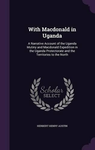 With Macdonald in Uganda: A Narrative Account of the Uganda Mutiny and Macdonald Expedition in the Uganda Protectorate and the Territories to the North