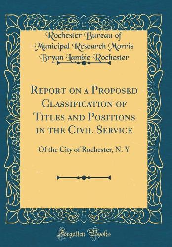 Report on a Proposed Classification of Titles and Positions in the Civil Service: Of the City of Rochester, N. Y (Classic Reprint)