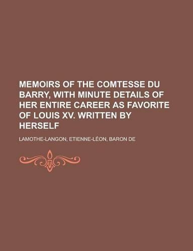 Memoirs of the Comtesse Du Barry, with Minute Details of Her Entire Career as Favorite of Louis XV. Written by Herself