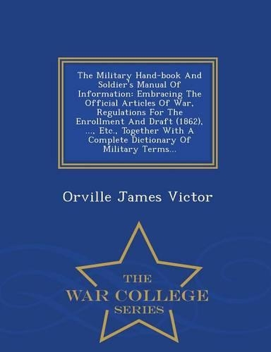 The Military Hand-Book and Soldier's Manual of Information: Embracing the Official Articles of War, Regulations for the Enrollment and Draft (1862), ..., Etc., Together with a Complete Dictionary of Military 