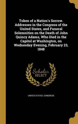Token of a Nation's Sorrow. Addresses in the Congress of the United States, and Funeral Solemnities on the Death of John Quincy Adams, Who Died in the Capitol at Washington, on Wednesday Evening, February 23, 1848