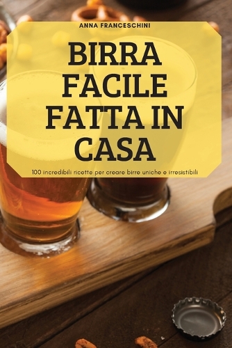 Birra Facile Fatta in Casa: 100 incredibili ricette per creare birre uniche e irresistibili