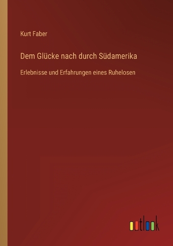 Dem Glücke nach durch Südamerika: Erlebnisse und Erfahrungen eines Ruhelosen