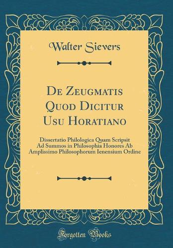 De Zeugmatis Quod Dicitur Usu Horatiano: Dissertatio Philologica Quam Scripsit Ad Summos in Philosophia Honores Ab Amplissimo Philosophorum Ienensium Ordine (Classic Reprint)