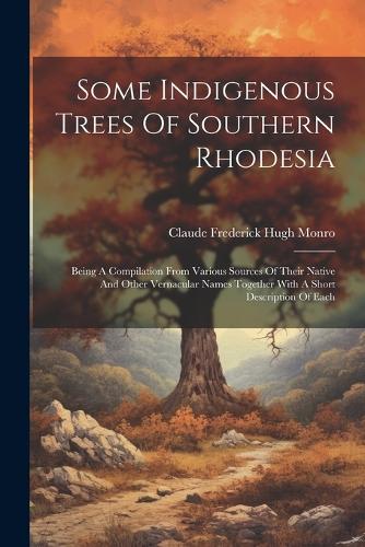 Some Indigenous Trees Of Southern Rhodesia: Being A Compilation From Various Sources Of Their Native And Other Vernacular Names Together With A Short Description Of Each