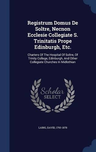 Registrum Domus de Soltre, Necnon Ecclesie Collegiate S. Trinitatis Prope Edinburgh, Etc.: Charters of the Hospital of Soltre, of Trinity College, Edinburgh, and Other Collegiate Churches in Midlothian
