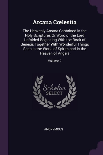 Arcana Coelestia: The Heavenly Arcana Contained in the Holy Scriptures Or Word of the Lord Unfolded Beginning With the Book of Genesis Together With Wonderful Things 