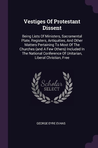 Vestiges Of Protestant Dissent: Being Lists Of Ministers, Sacramental Plate, Registers, Antiquities, And Other Matters Pertaining To Most Of The Churches (and A Few Others) Include