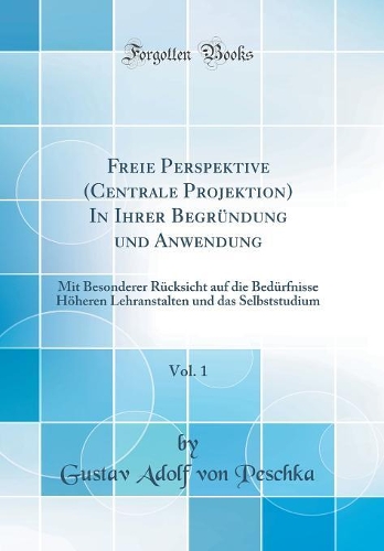 Freie Perspektive (Centrale Projektion) In Ihrer Begründung und Anwendung, Vol. 1: Mit Besonderer Rücksicht auf die Bedürfnisse Höheren Lehranstalten und das Selbststudium (Classic Reprint)