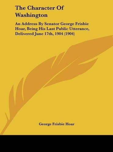The Character Of Washington: An Address By Senator George Frisbie Hoar, Being His Last Public Utterance, Delivered June 17th, 1904 (1904)(English)