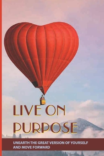 Live On Purpose: Unearth The Great Version Of Yourself And Move Forward: Designing The Purpose For Your Life