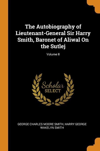 Autobiography of Lieutenant-General Sir Harry Smith, Baronet of Aliwal On the Sutlej; Volume II