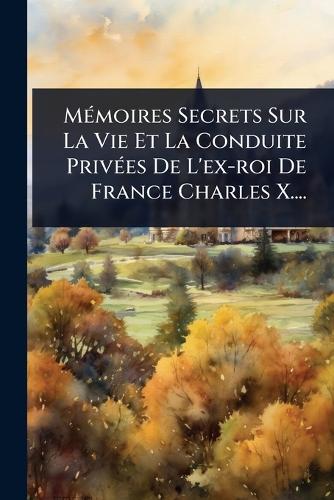 MÃ(c)moires Secrets Sur La Vie Et La Conduite PrivÃ(c)es De L'ex-roi De France Charles X....