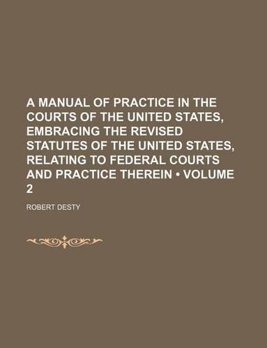 A Manual of Practice in the Courts of the United States, Embracing the Revised Statutes of the United States, Relating to Federal Courts and Practice Therein (Volume 2)