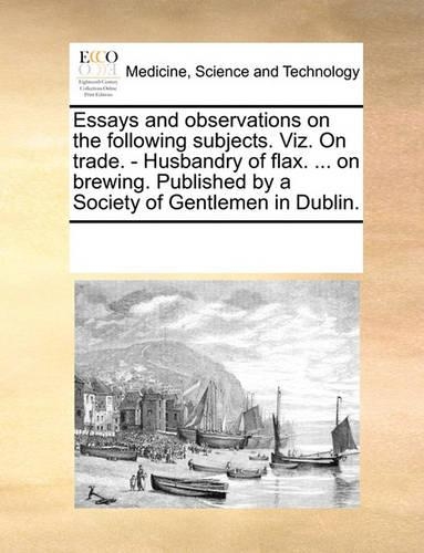 Essays and observations on the following subjects. Viz. On trade. - Husbandry of flax. ... on brewing. Published by a Society of Gentlemen in Dublin.