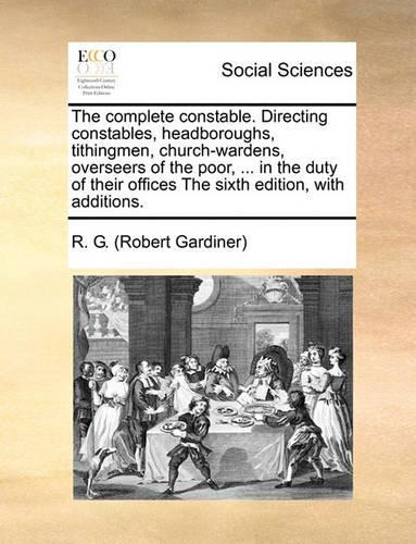The Complete Constable. Directing Constables, Headboroughs, Tithingmen, Church-Wardens, Overseers of the Poor, ... in the Duty of Their Offices the Sixth Edition, with Additions.